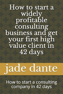 How to start a widely profitable consulting business and get your first high value client in 42 days: How to start a consulting company in 42 days