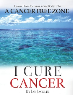 I Cure Cancer: Learn How To Turn Your Body Into A Cancer Free Zone