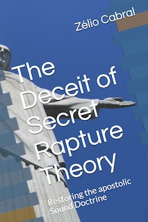 The Deceit of Secret Rapture Theory: Restoring the apostolic Sound Doctrine