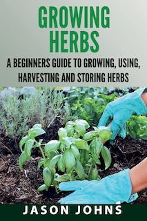 Growing Herbs: A Beginners Guide to Growing, Using, Harvesting and Storing Herbs