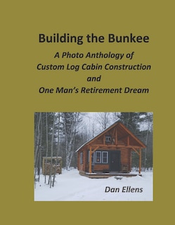 Building The Bunkee: A Photo Anthology Of Custom Log Cabin Construction And One Man's Retirement Dream