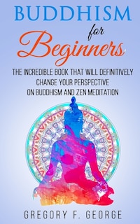 Buddhism For Beginners: The Incredible Book That Will Definitively Change Your Perspective On Buddhism And Zen Meditation