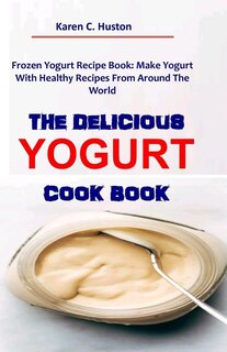 The Delicious Yogurt Cook Book: Frozen Yogurt Recipe Book: Make Yogurt With Healthy Recipes From Around The World