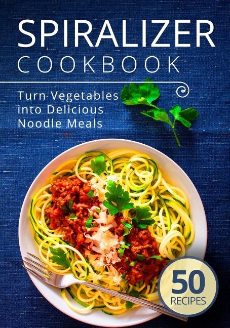 Spiralizer Cookbook: Turn Vegetables into Delicious Noodle Meals