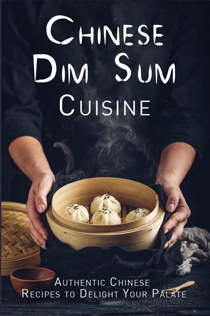 Chinese Dim Sum Cuisine: Authentic Chinese Recipes To Delight Your Palate