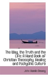 The Way, the Truth and the Life: A Hand Book of Christian Theosophy, Healing and Pschychic Culture