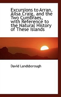 Excursions to Arran, Ailsa Craig, and the Two Cumbraes, with Reference to the Natural History of The