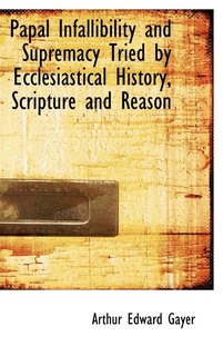 Front cover_Papal Infallibility and Supremacy Tried by Ecclesiastical History, Scripture and Reason