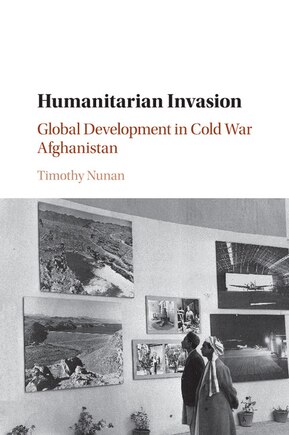 Humanitarian Invasion: Global Development In Cold War Afghanistan