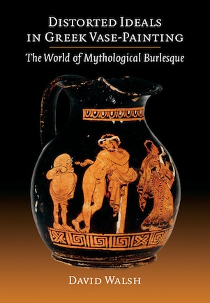 Distorted Ideals In Greek Vase-painting: The World Of Mythological Burlesque