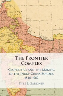 The Frontier Complex: Geopolitics and the Making of the India-China Border, 1846–1962