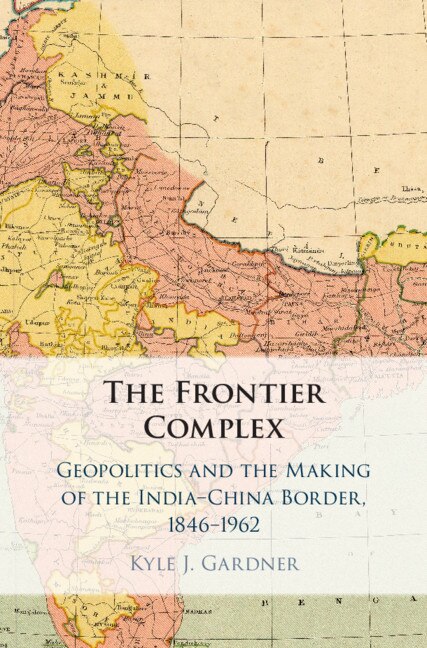 The Frontier Complex: Geopolitics and the Making of the India-China Border, 1846–1962