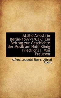 Attilio Ariosti in Berlin 1697-1703: Ein Beitrag zur Geschichte der Musik am Hofe König Friedrichs