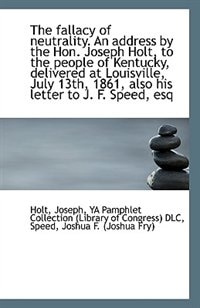 The fallacy of neutrality. An address by the Hon. Joseph Holt, to the people of Kentucky, delivered