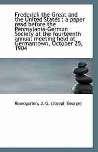 Frederick the Great and the United States: a paper read before the Pennsylania-German Society at th by Rosengarten J. G. (Joseph George)