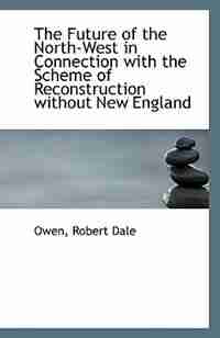 The Future of the North-West in Connection with the Scheme of Reconstruction without New England by Owen Robert Dale