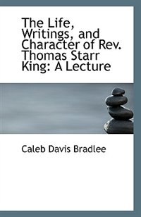 The Life, Writings, and Character of Rev. Thomas Starr King: A Lecture