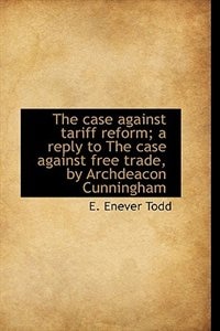 The Case Against Tariff Reform; A Reply To The Case Against Free Trade, By Archdeacon Cunningham