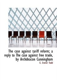 The Case Against Tariff Reform; A Reply To The Case Against Free Trade, By Archdeacon Cunningham