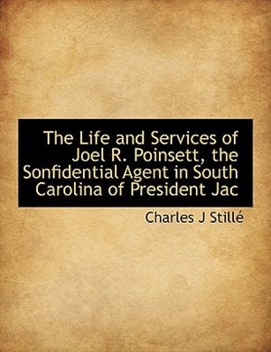 The Life and Services of Joel R. Poinsett, the Sonfidential Agent in South Carolina of President Jac