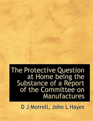 The Protective Question at Home being the Substance of a Report of the Committee on Manufactures