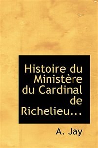 Histoire du Ministère du Cardinal de Richelieu...