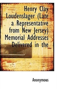 Henry Clay Loudenslager (Late a Representative from New Jersey) Memorial Addresses Delivered in the