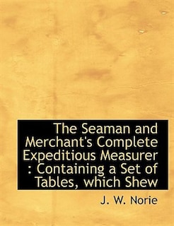 The Seaman and Merchant's Complete Expeditious Measurer: Containing a Set of Tables, which Shew