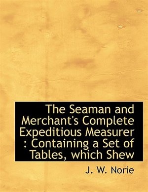 The Seaman and Merchant's Complete Expeditious Measurer: Containing a Set of Tables, which Shew