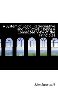 A System of Logic, Ratiocinative and Inductive: Being a Connected View of the Principles