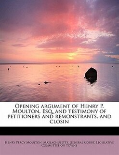 Front cover_Opening Argument Of Henry P. Moulton, Esq. And Testimony Of Petitioners And Remonstrants, And Closin