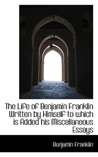 The Life of Benjamin Franklin Written by Himself  to which is Added his Miscellaneous Essays