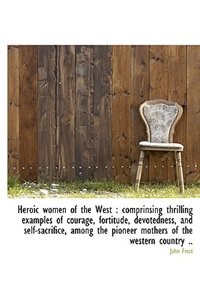 Heroic Women Of The West: Comprinsing Thrilling Examples Of Courage, Fortitude, Devotedness, And Se