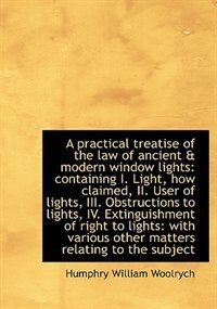 A Practical Treatise Of The Law Of Ancient & Modern Window Lights: Containing I. Light, How Claimed,