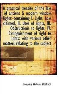 A Practical Treatise Of The Law Of Ancient & Modern Window Lights: Containing I. Light, How Claimed,