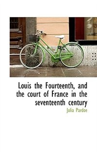 Louis The Fourteenth, And The Court Of France In The Seventeenth Century