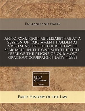 Anno Xxxj. Reginae Elizabethae At A Session Of Parliament Holden At Vvestminster The Fourth Day Of Februarie, In The One And Thirtieth Yeere Of The Reigne Of Our Most Gracious Soueraigne Lady (1589)