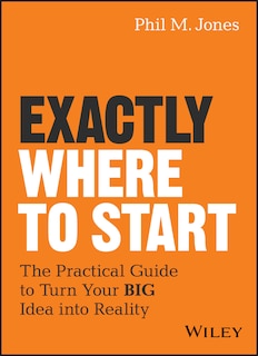 Exactly Where to Start: The Practical Guide to Turn Your BIG Idea into Reality