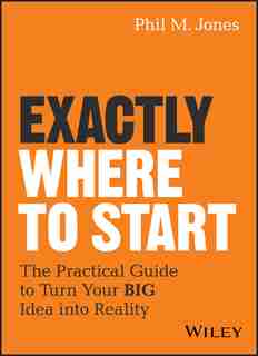 Exactly Where to Start: The Practical Guide to Turn Your BIG Idea into Reality de Phil M. Jones