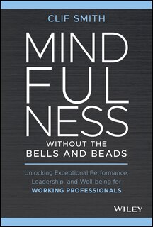 Mindfulness Without The Bells And Beads: Unlocking Exceptional Performance, Leadership, And Well-being For Working Professionals