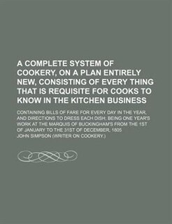 A   Complete System of Cookery, on a Plan Entirely New, Consisting of Every Thing That Is Requisite for Cooks to Know in the Kitchen Business; Contain