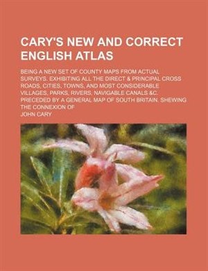 Cary's New and correct English atlas; being a new set of county maps from actual surveys. Exhibiting all the direct & principal cross roads, cities, towns, and most considerable villages, parks, rivers, navigable canals &c. Preceded by a general map of So