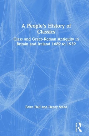 A People's History Of Classics: Class And Greco-roman Antiquity In Britain And Ireland 1689 To 1939