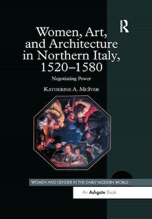 Women, Art, And Architecture In Northern Italy, 1520-1580: Negotiating Power