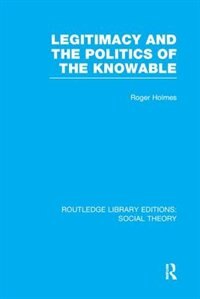 Front cover_Legitimacy And The Politics Of The Knowable (rle Social Theory)