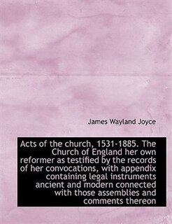 Acts Of The Church, 1531-1885. The Church Of England Her Own Reformer As Testified By The Records Of Her Convocations, With Appendix Containing Legal Instruments Ancient And Modern Connected With Those Assemblies And Comments Thereon