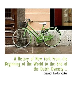 A History of New York From the Beginning of the World to the End of the Dutch Dynasty ..