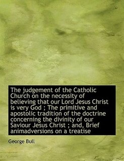 The Judgement Of The Catholic Church On The Necessity Of Believing That Our Lord Jesus Christ Is Very God ; The Primitive And Apostolic Tradition Of The Doctrine Concerning The Divinity Of Our Saviour Jesus Christ ; And, Brief Animadversions On A Treatise