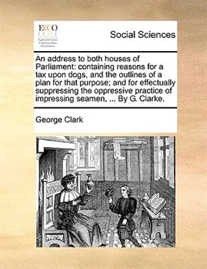 An Address to Both Houses of Parliament: Containing Reasons for a Tax Upon Dogs, and the Outlines of a Plan for That Purpose; And for Effectually Suppressing the Oppressive Practice of Impressing Seamen, ... by G. Clarke.