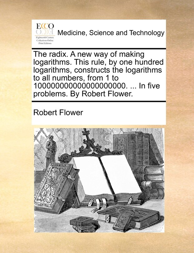 Couverture_The radix. A new way of making logarithms. This rule, by one hundred logarithms, constructs the logarithms to all numbers, from 1 to 100000000000000000000. ... In five problems. By Robert Flower.